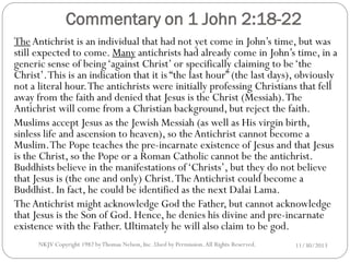 Commentary on 1 John 2:18-22
The Antichrist is an individual that had not yet come in John’s time, but was
still expected to come. Many antichrists had already come in John’s time, in a
generic sense of being ‘against Christ’ or specifically claiming to be ‘the
Christ’. This is an indication that it is “the last hour” (the last days), obviously
not a literal hour. The antichrists were initially professing Christians that fell
away from the faith and denied that Jesus is the Christ (Messiah). The
Antichrist will come from a Christian background, but reject the faith.
Muslims accept Jesus as the Jewish Messiah (as well as His virgin birth,
sinless life and ascension to heaven), so the Antichrist cannot become a
Muslim. The Pope teaches the pre-incarnate existence of Jesus and that Jesus
is the Christ, so the Pope or a Roman Catholic cannot be the antichrist.
Buddhists believe in the manifestations of ‘Christs’, but they do not believe
that Jesus is (the one and only) Christ. The Antichrist could become a
Buddhist. In fact, he could be identified as the next Dalai Lama.
The Antichrist might acknowledge God the Father, but cannot acknowledge
that Jesus is the Son of God. Hence, he denies his divine and pre-incarnate
existence with the Father. Ultimately he will also claim to be god.
NKJV Copyright 1982 by Thomas Nelson, Inc .Used by Permission. All Rights Reserved.

11/30/2013

 