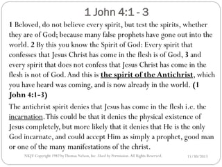 1 John 4:1 - 3

1 Beloved, do not believe every spirit, but test the spirits, whether
they are of God; because many false prophets have gone out into the
world. 2 By this you know the Spirit of God: Every spirit that
confesses that Jesus Christ has come in the flesh is of God, 3 and
every spirit that does not confess that Jesus Christ has come in the
flesh is not of God. And this is the spirit of the Antichrist, which
you have heard was coming, and is now already in the world. (1
John 4:1-3)
The antichrist spirit denies that Jesus has come in the flesh i.e. the
incarnation. This could be that it denies the physical existence of
Jesus completely, but more likely that it denies that He is the only
God incarnate, and could accept Him as simply a prophet, good man
or one of the many manifestations of the christ.
NKJV Copyright 1982 by Thomas Nelson, Inc .Used by Permission. All Rights Reserved.

11/30/2013

 