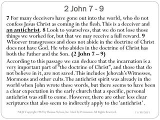 2 John 7 - 9
7 For many deceivers have gone out into the world, who do not
confess Jesus Christ as coming in the flesh. This is a deceiver and
an antichrist. 8 Look to yourselves, that we do not lose those
things we worked for, but that we may receive a full reward. 9
Whoever transgresses and does not abide in the doctrine of Christ
does not have God. He who abides in the doctrine of Christ has
both the Father and the Son. (2 John 7 – 9)
According to this passage we can deduce that the incarnation is a
very important part of “the doctrine of Christ”, and those that do
not believe in it, are not saved. This includes Jehovah’s Witnesses,
Mormons and other cults. The antichrist spirit was already in the
world when John wrote these words, but there seems to have been
a clear expectation in the early church that a specific, personal
antichrist was still to come. However, there are other less clear
scriptures that also seem to indirectly apply to the ‘antichrist’.
NKJV Copyright 1982 by Thomas Nelson, Inc .Used by Permission. All Rights Reserved.

11/30/2013

 