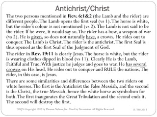 Antichrist/Christ

The two persons mentioned in Rev. 6:1&2 (the Lamb and the rider) are
different people. The Lamb opens the first seal (vs 1). The horse is white,
but the rider’s colour is not mentioned (vs 2). The Lamb is not said to be
the rider. If he were, it would say so. The rider has a bow, a weapon of war
(vs 2). He is given, so does not naturally have, a crown. He rides out to
conquer. The Lamb is Christ. The rider is the antichrist. The first Seal is
thus opened as the first Seal of the Judgment of God.
The rider in Rev. 19:11 is clearly Jesus. The horse is white, but the rider
is wearing clothes dipped in blood (vs 11). Clearly He is the Lamb,
Faithful and True. With justice he judges and goes to war. He has several
crowns on His head. He rides out to conquer and RULE the nations. The
rider, in this case, is Jesus.
There are some similarities and differences between the two riders on
white horses. The first is the Antichrist the False Messiah, and the second
is the Christ, the true Messiah, hence the white horse as symbolism for
both. The first inaugurates the Great Tribulation and the second ends it.
The second will destroy the first.
NKJV Copyright 1982 by Thomas Nelson, Inc .Used by Permission. All Rights Reserved.

11/30/2013

 