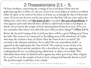 2 Thessalonians 2:1 – 5.

“1 Now, brethren, concerning the coming of our Lord Jesus Christ and our
gathering together to Him, we ask you, 2 not to be soon shaken in mind or troubled,
either by spirit or by word or by letter, as if from us, as though the day of Christ had
come. 3 Let no one deceive you by any means; for that Day will not come unless the
falling away comes first, and the man of sin is revealed, the son of perdition, 4
who opposes and exalts himself above all that is called God or that is worshiped, so
that he sits as God in the temple of God, showing himself that he is God. 5 Do you
not remember that when I was still with you I told you these things?” (2Thes.2:1-5)
Before the Second Coming of the Lord Jesus there will be a great “falling away” from
the faith. This seems to be connected to the falling away of the antichrists of 1 John
who deny the exclusive deity of Christ. Then the “man of sin is revealed”. He
certainly is the ultimate antichrist. He is called “the son of perdition (hell)”, as
opposed to (by implication) the “Son of God”. The contrast seems clearly to be
between the Christ and the antichrist. He is described as “the one opposing and
exalting himself over everything being called God, or object of worship”. This
individual claims deity for himself and is against any other god of any other religion.
He is said “to sit in the temple of God as God, setting forth himself, that he is God”.
The Jewish temple would have to be rebuilt.
NKJV Copyright 1982 by Thomas Nelson, Inc .Used by Permission. All Rights Reserved.

11/30/2013

 