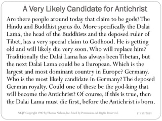 A Very Likely Candidate for Antichrist
Are there people around today that claim to be gods? The
Hindu and Buddhist gurus do. More specifically the Dalai
Lama, the head of the Buddhists and the deposed ruler of
Tibet, has a very special claim to Godhood. He is getting
old and will likely die very soon. Who will replace him?
Traditionally the Dalai Lama has always been Tibetan, but
the next Dalai Lama could be a European. Which is the
largest and most dominant country in Europe? Germany.
Who is the most likely candidate in Germany? The deposed
German royalty. Could one of these be the god-king that
will become the Antichrist? Of course, if this is true, then
the Dalai Lama must die first, before the Antichrist is born.
NKJV Copyright 1982 by Thomas Nelson, Inc .Used by Permission. All Rights Reserved.

11/30/2013

 