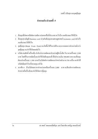 บทที่ 5 ตนทุน และจุดคุมทุน

คําถามประจําบทที่ 5

1. ตนทุนที่เกิดจากปจจัยการผลิต แบงออกเปนกี่ประเภท อะไรบาง จงอธิบายมาใหเขาใจ
2. ตนทุนทางบัญชี (business cost) ตางกับตนทุนทางเศรษฐศาสตร (economic cost) อยางไร
จงอธิบายมาใหเขาใจ
3. จุดคุมทุน (Break Event Point) จะเกิดขึ้นไดในกรณีใด และหากยอดการจําหนายต่ํากวา
จุดคุมทุน จะกอใหเกิดผลเชนไร
4. บริษัท สมศักดิ์ เครื่องเย็น จํากัด ทําการผลิตและจําหนายตูทําน้ําเย็น ในราคาเครื่องละ 2,500
บาท โดยที่ในการผลิตนั้นจะกอใหเกิดตนทุนคงที่ เปนจํานวนเงิน 500,000 บาท และตนทุน
ผันแปรเครื่องละ 1,500 บาท ถาบริษัททําการผลิตและจําหนายจํานวน 550 เครื่อง จะทําให
บริษัทมีผลกําไรหรือขาดทุน เทาใด
5. จากขอ 4 ถาบริษัทลดราคาจําหนายเหลือเครื่องละ 2,000 บาท จะตองทําการผลิตและ
จําหนายกี่เครื่องจึงจะกอใหเกิดการคุมทุน

76

ดร.พจน พจนพาณิชยกุล มหาวิทยาลัยราชภัฏราชนครินทร

 