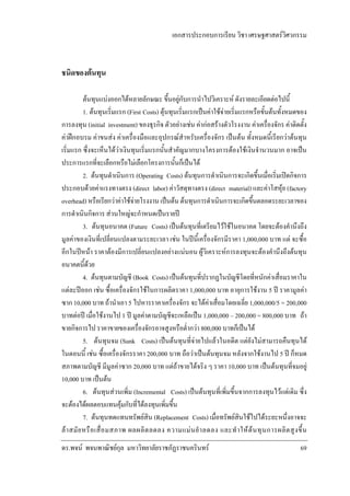เอกสารประกอบการเรียน วิชา เศรษฐศาสตรวิศวกรรม

ชนิดของตนทุน
ตนทุนแบงออกไดหลายลักษณะ ขึ้นอยูกับการนําไปวิเคราะห ดังรายละเอียดตอไปนี้
1. ตนทุนเริ่มแรก (First Costs) ตุนทุนเริ่มแรกเปนคาใชจายเริ่มแรกหรือขั้นตนทั้งหมดของ
การลงทุน (initial investment) ของธุรกิจ ตัวอยางเชน คากอสรางตัวโรงงาน คาเครื่องจักร คาติดตั้ง
คาฝกอบรม คาขนสง คาเครื่องมือและอุปกรณสําหรับเครื่องจักร เปนตน ทั้งหมดนี้เรียกวาตนทุน
เริ่มแรก ซึ่งจะเห็นไดวาเงินทุนเริ่มแรกนั้นสําคัญมากบางโครงการตองใชเงินจํานวนมาก อาจเปน
ประการแรกที่จะเลือกหรือไมเลือกโครงการนั้นก็เปนได
2. ตนทุนดําเนินการ (Operating Costs) ตนทุนการดําเนินการจะเกิดขึ้นเมื่อเริ่มเปดกิจการ
ประกอบดวยคาแรงทางตรง (direct labor) คาวัสดุทางตรง (direct material) และคาโสหุย (factory
overhead) หรือเรียกวาคาใชจายโรงงาน เปนตน ตนทุนการดําเนินการจะเกิดขึ้นตลอดระยะเวลาของ
การดําเนินกิจการ สวนใหญจะกําหนดเปนรายป
3. ตนทุนอนาคต (Future Costs) เปนตนทุนที่เตรียมไวใชในอนาคต โดยจะตองคํานึงถึง
มูลคาของเงินที่เปลี่ยนแปลงตามระยะเวลา เชน ในปนี้เครื่องจักรมีราคา 1,000,000 บาท แต จะซื้อ
อีกในปหนา ราคาตองมีการเปลี่ยนแปลงอยางแนนอน ผูวิเคราะหการลงทุนจะตองคํานึงถึงตนทุน
อนาคตนี้ดวย
4. ตนทุนตามบัญชี (Book Costs) เปนตนทุนที่ปรากฏในบัญชีโดยที่หนักคาเสื่อมราคาใน
แตละปออก เชน ซื้อเครื่องจักรใชในการผลิตราคา 1,000,000 บาท อายุการใชงาน 5 ป ราคามูลคา
ซาก 10,000 บาท ถานําเอา 5 ไปหารราคาเครื่องจักร จะไดคาเสื่อมโดยเฉลี่ย 1,000,000/5 = 200,000
บาทตอป เมื่อใชงานไป 1 ป มูลคาตามบัญชีจะเหลือเปน 1,000,000 – 200,000 = 800,000 บาท ถา
ขายกิจการไป ราคาขายของเครื่องจักรอาจสูงหรือต่ํากวา 800,000 บาทก็เปนได
5. ตนทุนจม (Sunk Costs) เปนตนทุนที่จายไปแลวในอดีต แตยังไมสามารถคืนทุนได
ในตอนนี้ เชน ซื้อเครื่องจักรราคา 200,000 บาท ถือวาเปนตนทุนจม หลังจากใชงานไป 5 ป ก็หมด
สภาพตามบัญชี มีมูลคาซาก 20,000 บาท แตถาขายไดจริง ๆ ราคา 10,000 บาท เปนตนทุนที่จมอยู
10,000 บาท เปนตน
6. ตนทุนสวนเพิ่ม (Incremental Costs) เปนตนทุนที่เพิ่มขึ้นจากการลงทุนไวแตเดิม ซึ่ง
จะตองไดผลตอบแทนคุมกับที่ไดลงทุนเพิ่มขึ้น
7. ตนทุนทดแทนทรัพยสิน (Replacement Costs) เมื่อทรัพยสินใชไปไดระยะหนึ่งอาจจะ
ล า สมั ย หรื อ เสื่ อ มสภาพ ผลผลิ ต ลดลง ความแม น ยํ า ลดลง และทํ า ให ต น ทุ น การผลิ ต สู ง ขึ้ น
ดร.พจน พจนพาณิชยกุล มหาวิทยาลัยราชภัฏราชนครินทร

69

 
