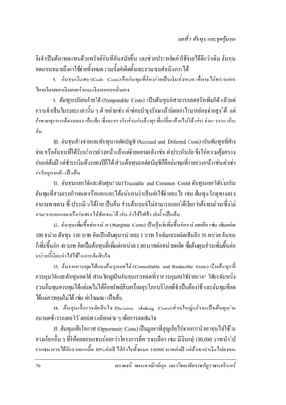 บทที่ 5 ตนทุน และจุดคุมทุน
จึงจําเปนตองทดแทนดวยทรัพยสินที่ทันสมัยขึ้น และชวยประหยัดคาใชจายไดดีกวาเดิม ตนทุน
ทดแทนหมายถึงคาใชจายทั้งหมด รวมทั้งคาติดตั้งและสามารถดําเนินการได
8. ตนทุนเงินสด (Cash Costs) คือตนทุนที่ตองจายเปนเงินทั้งหมด เพื่อจะไดทราบการ
ไหลเวียนของเงินสดเขาและเงินสดออกนั่นเอง
9. ตนทุนเปลี่ยนยายได (Postponable Costs) เปนตนทุนที่สามารถลดหรือเพิ่มได แลวแต
ความจําเปนในระยะเวลานั้น ๆ ตัวอยางเชน คาซอมบํารุงรักษา ถามีผลกําไรมากยอมจายสูงได แต
ถาขาดทุนอาจตองลดลง เปนตน ซึ่งจะตรงกันขามกับตนทุนที่เปลี่ยนยายไมได เชน คาแรงงาน เปน
ตน
10. ตนทุนคางจายและตนทุนรอตัดบัญชี (Accrued and Deferred Costs) เปนตนทุนที่คาง
จาย หรือตนทุนที่ไดรับบริการลวงหนาแลวแตจายตอนหลัง เชน คาประกันภัย ซึ่งใหความคุมครอง
นับแตตนป แตชําระเงินตนกลางปก็ได สวนตนทุนรอตัดบัญชีก็คือตนทุนที่จายลวงหนา เชน คาเชา
คาวัสดุคงคลัง เปนตน
11. ตนทุนแยกไดและตนทุนรวม (Traceable and Common Costs) ตนทุนแยกไดนั้นเปน
ตนทุนที่สามารถกําหนดหรือแยกแยะไดแนนอนวาเปนคาใชจายอะไร เชน ตนทุนวัสดุทางตรง
คาแรงทางตรง ซึ่งประเมิ นไดงาย เปนตน สวนตนทุนที่ไมสามารถแยกไดเรียกวาตนทุนรวม ซึ่งไม
สามารถแยกแยะหรือจัดสรรใหชัดเจนได เชน คาใชไฟฟา คาน้ํา เปนตน
12. ตนทุนเพิ่มขึ้นตอหนวย (Marginal Costs) เปนตุนที่เพิ่มขึ้นตอหนวยผลิต เชน เดิมผลิต
100 หนวย ตนทุน 100 บาท คิดเปนตนทุนหนวยละ 1 บาท ถาเพิ่มการผลิตเปนอีก 50 หนวย ตนทุน
ก็เพิ่มขึ้นอีก 40 บาท คิดเปนตนทุนที่เพิ่มตอหนวย 0.80 บาทตอหนวยผลิต ซึ่งตนทุนสวนเพิ่มขึ้นตอ
หนวยนี้นิยมนําไปใชในการตัดสินใจ
13. ตนทุนควบคุมไดและตนทุนลดได (Controllable and Reducible Costs) เปนตนทุนที่
ควบคุมไดและตนทุนลดได สวนใหญเปนตนทุนการผลิตที่เราควบคุมคาใชจายตางๆ ไดระดับหนึ่ง
สวนตนทุนควบคุมไดแตลดไมไดคือทรัพยสินเครื่องอุปโภคบริโภคที่จําเปนตองใช และตนทุนที่ลด
ไดแตควบคุมไมได เชน คาโฆษณา เปนตน
14. ตนทุนเพื่อการตัดสินใจ (Decision Making Costs) สวนใหญแลวจะเปนตนทุนใน
อนาคตซึ่งวางแผนไวโดยมีทางเลือกตาง ๆ เพื่อการตัดสินใจ
15. ตนทุนเสียโอกาส (Opportunity Costs) เปนมูลคาที่สูญเสียไปจากการนําเอาทุนไปใชใน
ทางเลือกอื่น ๆ ที่ใหผลตอบแทนนอยกวาโครงการที่ควรจะเลือก เชน มีเงินอยู 100,000 บาท นําไป
ฝากธนาคารไดอัตราดอกเบี้ย 10% ตอป ไดกําไรทั้งหมด 10,000 บาทตอป แตถาเขานําเงินไปลงทุน
70

ดร.พจน พจนพาณิชยกุล มหาวิทยาลัยราชภัฏราชนครินทร

 