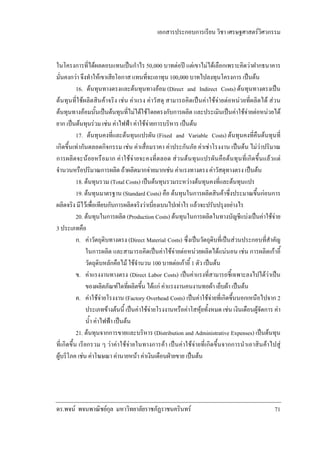 เอกสารประกอบการเรียน วิชา เศรษฐศาสตรวิศวกรรม

ในโครงการที่ไดผลตอบแทนเปนกําไร 50,000 บาทตอป แตเขาไมไดเลือกเพราะคิดวาฝากธนาคาร
มั่นคงกวา จึงทําใหเขาเสียโอกาส แทนที่จะเอาทุน 100,000 บาทไปลงทุนโครงการ เปนตน
16. ตนทุนทางตรงและตนทุนทางออม (Direct and Indirect Costs) ตนทุนทางตรงเปน
ตนทุนที่ใชผลิตสินคาจริง เชน คาแรง คาวัสดุ สามารถคิดเปนคาใชจายตอหนวยที่ผลิตได สวน
ตนทุนทางออมนั้นเปนตนทุนที่ไมไดใชโดยตรงกับการผลิต และประเมินเปนคาใชจายตอหนวยได
ยาก เปนตนทุนรวม เชน คาไฟฟา คาใชจายการบริหาร เปนตน
17. ตนทุนคงที่และตนทุนแปรผัน (Fixed and Variable Costs) ตนทุนคงที่คืนตนทุนที่
เกิดขึ้นเทากันตลอดกิจกรรม เชน คาเสื่อมราคา คาประกันภัย คาเชาโรงงาน เปนตน ไมวาปริมาณ
การผลิตจะนอยหรือมาก คาใชจายจะคงที่ตลอด สวนตนทุนแปรผันคือตนทุนที่เกิดขึ้นแลวแต
จํานวนหรือปริมาณการผลิต ถาผลิตมากจายมากเชน คาแรงทางตรง คาวัสดุทางตรง เปนตน
18. ตนทุนรวม (Total Costs) เปนตนทุนรวมระหวางตนทุนคงที่และตนทุนแปร
19. ตนทุนมาตรฐาน (Standard Costs) คือ ตนทุนในการผลิตสินคาซึ่งประมาณขึ้นกอนการ
ผลิตจริง มีไวเพื่อเทียบกับการผลิตจริงวาเบี่ยงเบนไปเทาไร แลวจะปรับปรุงอยางไร
20. ตนทุนในการผลิต (Production Costs) ตนทุนในการผลิตในทางบัญชีแบงเปนคาใชจาย
3 ประเภทคือ
ก. คาวัตถุดิบทางตรง (Direct Material Costs) ซึ่งเปนวัตถุดิบที่เปนสวนประกอบที่สําคัญ
ในการผลิต และสามารถคิดเปนคาใชจายตอหนวยผลิตไดแนนอน เชน การผลิตเกาอี้
วัตถุดิบหลักคือไม ใชจํานวน 100 บาทตอเกาอี้ 1 ตัว เปนตน
ข. คาแรงงานทางตรง (Direct Labor Costs) เปนคาแรงที่สามารถชี้เฉพาะลงไปไดวาเปน
ของผลิตภัณฑใดที่ผลิตขึ้น ไดแก คาแรงงานคนงานทอผา เย็บผา เปนตน
ค. คาใชจายโรงงาน (Factory Overhead Costs) เปนคาใชจายที่เกิดขึ้นนอกเหนือไปจาก 2
ประเภทขางตนนี้ เปนคาใชจายโรงงานหรือคาโสหุยทั้งหมด เชน เงินเดือนผูจัดการ คา
น้ํา คาไฟฟา เปนตน
21. ตนทุนจากการขายและบริหาร (Distribution and Administrative Expenses) เปนตนทุน
ที่เกิดขึ้น เรียกรวม ๆ วาคาใชจายในทางการคา เปนคาใชจายที่เกิดขึ้นจากการนําเอาสินคาไปสู
ผูบริโภค เชน คาโฆษณา คานายหนา คาเงินเดือนฝายขาย เปนตน

ดร.พจน พจนพาณิชยกุล มหาวิทยาลัยราชภัฏราชนครินทร

71

 