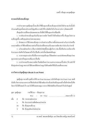 บทที่ 5 ตนทุน และจุดคุมทุน

ความแปรผันของตนทุน
การคํานวณหาจุดคุมทุนนั้นจะตองใชตนทุนคงที่และตนทุนแปรผันไปคํานวณ ดังนั้นถา
ประมาณตนทุนทั้งสองประเภทไมถูกตอง อาจทําใหการตัดสินใจในโครงการตาง ๆ ผิดพลาดได
ตนทุนมีการเปลี่ยนแปลงตลอดเวลา สิ่งที่ทําใหตนทุนแปรเปลี่ยนคือ
1. การผันแปรของตนทุนกับปริมาณการผลิต โดยทั่วไปถาผลิตมากขึ้น ตนทุนโดยรวม
จะตองสูงขึ้น แตตนทุนตอหนวยอาจจะลดลง
2. ลักษณะการใชจายของตนทุน การจายคาแรงเปนรายชิ้นยอมแตกตางกับการจายเปน
แบบรายเดือน คาใชจายที่จายบางอยางก็ไมแปรเปลี่ยนตามปริมาณการผลิต เชน คาประกัน คาภาษี
3. นโยบายฝายบริหาร เปนการตัดสินใจจัดซื้อของผูบริหาร เชน ซื้อเปนจํานวนนอย หรือ
จํานวนมาก ตัดสินใจโฆษณาหรือไม เปนตน เหลานี้จะมีผลตอตนทุน
4. การควบคุมการจาย ซึ่งเปนการควบคุมตนทุน ก็มีผลตอความแปรผันของตนทุนวาจะ
คุมแบบธรรมดาหรือคุมแบบเขมงวด เปนตน
5. การกําหนดปริมาณการผลิต ถาผลิตนอยกวาความสามารถของเครื่องจักร ก็อาจทําให
ตนทุนตอหนวยสูง เพราะคาใชจายคงที่ตอหนวยสูง จึงตองผลิตใหมีปริมาณที่เหมาะสม

การวิเคราะหจุดคุมทุน (Break Event Point)
จุดคุมทุน หมายถึง จุดที่รายไดรวม (Total Revenue) เทากับตนทุนรวม (Total Cost) พอดี
นั่นคือ กิจการสามารถหารายไดหลังหักคาใชจายผันแปรแลวเทากันตนทุนคงที่ หรืออีกนัยหนึ่งคือ
กิจการไมไดรับผลกําไร และไมไดรับผลขาดทุน จากการใชทรัพยสินหรือยอดกําไรเทากับศูนย
สูตร จุดคุมทุน
เมื่อ

72

P
x
FC
V

คือ
คือ
คือ
คือ

รายไดรวม = ตนทุนรวม
P(x) = FC + V(x) …………………………..(สมการที่ 5.1)
ราคาขายตอหนวย
จํานวนหนวยที่ผลิตและจําหนาย
ตนทุนคงที่รวม
ตนทุนผันแปรตอหนวย
ดร.พจน พจนพาณิชยกุล มหาวิทยาลัยราชภัฏราชนครินทร

 