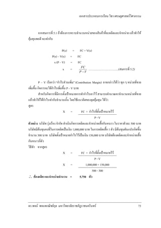 เอกสารประกอบการเรียน วิชา เศรษฐศาสตรวิศวกรรม

จากสมการที่ 5.1 ถาตองการทราบจํานวนหนวยของสินคาที่จะผลิตและจําหนาย แลวทําให
คุมทุนพอดี จะเทากับ
P(x) = FC + V(x)
P(x) – V(x) = FC
x (P – V) = FC
x

=

FC
P −V

…………………………..(สมการที่ 5.2)

P – V เรียกวา “กําไรสวนเพิ่ม” (Contribution Margin) อาจกลาวไดวา ทุก ๆ หนวยที่ขาย
เพิ่มขึ้น กิจการจะไดกําไรเพิ่มขึ้น P – V บาท
สําหรับกิจการที่มีการตั้งเปาหมายการทํากําไรเอาไว สามารถคํานวณหาจํานวนหนวยที่ขาย
แลวทําใหไดกําไรเทากับจํานวนนั้น โดยใชแนวคิดของจุดคุมทุน ไดวา
สูตร
X =
FC + กําไรทีตั้งเปาหมายไว
่
P-V
ตัวอยาง บริษัท รุงเรือง จํากัด ดําเนินกิจการผลิตและจําหนายเสื้อกันหนาว ในราคาตัวละ 500 บาท
บริษัทมีตนทุนคงที่ในการผลิตเปนเงิน 1,000,000 บาท ในการผลิตเสื้อ 1 ตัว มีตนทุนผันแปรเกิดขึ้น
จํานวน 300 บาท บริษัทตั้งเปาหมายกําไรไวเปนเงิน 150,000 บาท บริษัทตองผลิตและจําหนายเสื้อ
กันหนาวกี่ตัว
วิธีทํา จากสูตร
X =
FC + กําไรทีตั้งเปาหมายไว
่
P-V
X =
1,000,000 + 150,000
500 - 300
∴ ตองผลิต และจําหนายจํานวน =
5,750 ตัว

ดร.พจน พจนพาณิชยกุล มหาวิทยาลัยราชภัฏราชนครินทร

73

 
