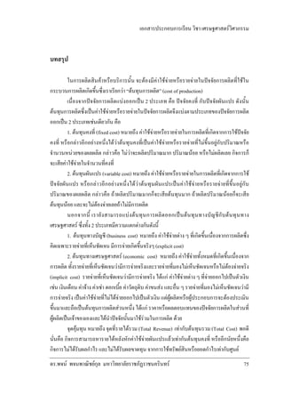 เอกสารประกอบการเรียน วิชา เศรษฐศาสตรวิศวกรรม

บทสรุป
ในการผลิตสินคาหรือบริการนั้น จะตองมีคาใชจายหรือรายจายในปจจัยการผลิตที่ใชใน
กระบวนการผลิตเกิดขึ้นซึ่งเราเรียกวา “ตนทุนการผลิต” (cost of production)
เนื่องจากปจจัยการผลิตแบงออกเปน 2 ประเภท คือ ปจจัยคงที่ กับปจจัยผันแปร ดังนั้น
ตนทุนการผลิตซึ่งเปนคาใชจายหรือรายจายในปจจัยการผลิตจึงแบงตามประเภทของปจจัยการผลิต
ออกเปน 2 ประเภทเชนเดียวกัน คือ
1. ตนทุนคงที่ (fixed cost) หมายถึง คาใชจายหรือรายจายในการผลิตที่เกิดจากการใชปจจัย
คงที่ หรือกลาวอีกอยางหนึ่งไดวาตนทุนคงที่เปนคาใชจายหรือรายจายที่ไมขึ้นอยูกับปริมาณหรือ
จํานวนหนวยของผลผลิต กลาวคือ ไมวาจะผลิตปริมาณมาก ปริมาณนอย หรือไมผลิตเลย กิจการก็
จะเสียคาใชจายในจํานวนที่คงที่
2. ตนทุนผันแปร (variable cost) หมายถึง คาใชจายหรือรายจายในการผลิตที่เกิดจากการใช
ปจจัยผันแปร หรือกลาวอีกอยางหนึ่งไดวาตนทุนผันแปรเปนคาใชจายหรือรายจายที่ขึ้นอยูกับ
ปริมาณของผลผลิต กลาวคือ ถาผลิตปริมาณมากก็จะเสียตนทุนมาก ถาผลิตปริมาณนอยก็จะเสีย
ตนทุนนอย และจะไมตองจายเลยถาไมมีการผลิต
นอกจากนี้ เรายั ง สามารถแบ ง ต น ทุ น การผลิ ต ออกเป น ต น ทุ น ทางบั ญ ชี กั บ ต น ทุ น ทาง
เศรษฐศาสตร ซึ่งทั้ง 2 ประเภทมีความแตกตางกันดังนี้
1. ตนทุนทางบัญชี (business cost) หมายถึง คาใชจายตาง ๆ ที่เกิดขึ้นเนื่องจากการผลิตซึ่ง
คิดเฉพาะรายจายที่เห็นชัดเจน มีการจายเกิดขึ้นจริงๆ (explicit cost)
2. ตนทุนทางเศรษฐศาสตร (economic cost) หมายถึง คาใชจายทั้งหมดที่เกิดขึ้นเนื่องจาก
การผลิต ทั้งรายจายที่เห็นชัดเจนวามีการจายจริงและรายจายที่มองไมเห็นชัดเจนหรือไมตองจายจริง
(implicit cost) รายจายที่เห็นชัดเจนวามีการจายจริง ไดแก คาใชจายตาง ๆ ที่จายออกไปเปนตัวเงิน
เชน เงินเดือน คาจาง คาเชา ดอกเบี้ย คาวัตถุดิบ คาขนสง และอื่น ๆ รายจายที่มองไมเห็นชัดเจนวามี
การจายจริง เปนคาใชจายที่ไมไดจายออกไปเปนตัวเงิน แตผูผลิตหรือผูประกอบการจะตองประเมิน
ขึ้นมาและถือเปนตนทุนการผลิตสวนหนึ่ง ไดแก ราคาหรือผลตอบแทนของปจจัยการผลิตในสวนที่
ผูผลิตเปนเจาของเองและไดนําปจจัยนั้นมาใชรวมในการผลิต ดวย
จุดคุมทุน หมายถึง จุดที่รายไดรวม (Total Revenue) เทากับตนทุนรวม (Total Cost) พอดี
นั่นคือ กิจการสามารถหารายไดหลังหักคาใชจายผันแปรแลวเทากันตนทุนคงที่ หรืออีกนัยหนึ่งคือ
กิจการไมไดรับผลกําไร และไมไดรับผลขาดทุน จากการใชทรัพยสินหรือยอดกําไรเทากับศูนย
ดร.พจน พจนพาณิชยกุล มหาวิทยาลัยราชภัฏราชนครินทร

75

 