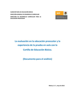 SUBSECRETARÍA DE EDUCACIÓN BÁSICA
DIRECCIÓN GENERAL DE DESARROLLO CURRICULAR
DIRECCIÓN DE DESARROLLO CURRICULAR PARA LA
EDUCACIÓN PREESCOLAR

La evaluación en la educación preescolar y la
experiencia de la prueba en aula con la
Cartilla de Educación Básica.

(Documento para el análisis)

México, D. F., mayo de 2012

 