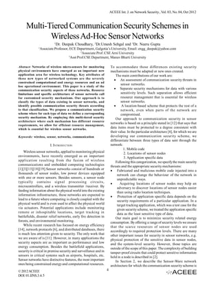 ACEEE Int. J. on Network Security , Vol. 03, No. 04, Oct 2012

Multi-Tiered Communication Security Schemes in
Wireless Ad-Hoc Sensor Networks
1
1

Dr. Deepak Choudhary, 2Dr.Umesh Sehgal and 3Dr. Neeru Gupta

Associate Professor, ECE Department, Galgotia’s University, Email: engg_deepak@yahoo.com
2
Associate Prof .CSE Arni University
3
Asst Prof.CSE Department, Manav Bharti University
To accommodate those differences existing security
mechanisms must be adapted or new ones created.
The main contributions of our work are:
An assessment of communication security threats in
sensor networks.
Separate security mechanisms for data with various
sensitivity levels. Such separation allows efficient
resource management that is essential for wireless
sensor networks.
A location-based scheme that protects the rest of a
network, even when parts of the network are
compromised.
Our approach to communication security in sensor
networks is based on a principle stated in [12] that says that
data items must be protected to a degree consistent with
their value. In the particular architecture [4], for which we are
developing our communication security scheme, we
differentiate between three types of data sent through the
network:
1. Mobile code
2. Locations of sensor nodes
3. Application specific data
Following this categorization, we specify the main security
threats and the appropriate security mechanisms:
  Fabricated and malicious mobile code injected into a
network can change the behaviour of the network in
unpredictable ways.
     Acquiring locations of sensor nodes may help an
adversary to discover locations of sensor nodes easier
than using radio location techniques.
Protection of application specific data depends on the
security requirements of a particular application. In a
target tracking application, which was a test case for the
given security scheme, we treated the application specific
data as the least sensitive type of data.
Our main goal is to minimize security related energy
consumption. By offering a range of security levels we ensure
that the scarce resources of sensor nodes are used
accordingly to required protection levels. There are many
other important issues for security in sensor networks, e.g.
physical protection of the sensitive data in sensor nodes,
and the system-level security. However, those topics are
outside of the scope of this paper. The complexity of building
tamper-proof circuits that could protect sensitive information
held in a node is described in [2].
In Section 2, we describe the Sensor-Ware network
architecture for which the communication security scheme is

Abstract: Networks of wireless micro-sensors for monitoring
physical environments have emerged as an important new
application area for wireless technology. Key attributes of
these new types of networked systems are the severely
constrained computational and energy resources and an ad
hoc operational environment. This paper is a study of the
communication security aspects of these networks. Resource
limitations and specific architecture of sensor networks call
for customized security mechanisms. Our approach is to
classify the types of data existing in sensor networks, and
identify possible communication security threats according
to that classification. We propose a communication security
scheme where for each type of data we define a corresponding
security mechanism. By employing this multi-tiered security
architecture where each mechanism has different resource
requirements, we allow for efficient resource management,
which is essential for wireless sensor networks.
Keywords: wireless, sensor, networks, communication

I. INTRODUCTION
Wireless sensor networks, applied to monitoring physical
environments, have recently emerged as an important
application resulting from the fusion of wireless
communications and embedded computing technologies
[1][3][13][18][19].Sensor networks consist of hundreds or
thousands of sensor nodes, low power devices equipped
with one or more sensors. Besides sensors, a sensor node
typically contains signal processing circuits,
microcontrollers, and a wireless transmitter /receiver. By
feeding information about the physical world into the existing
information infrastructure, these networks are expected to
lead to a future where computing is closely coupled with the
physical world and is even used to affect the physical world
via actuators. Potential applications include monitoring
remote or inhospitable locations, target tracking in
battlefields, disaster relief networks, early fire detection in
forests, and environmental monitoring.
While recent research has focused on energy efficiency
[14], network protocols [6], and distributed databases, there
is much less attention given to security. The only work that
we are aware of is [11]. However, in many applications the
security aspects are as important as performance and low
energy consumption. Besides the battlefield applications,
security is critical in premise security and surveillance and in
sensors in critical systems such as airports, hospitals, etc.
Sensor networks have distinctive features, the most important
ones being constrained energy and computational resources.
© 2012 ACEEE
DOI: 01.IJNS.3.4.5

4

 