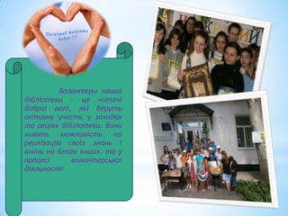 Волонтери нашої
бібліотеки – це читачі
доброї волі, які беруть
активну участь у заходах
та акціях бібліотеки. Вони
мають
можливість
на
реалізацію своїх знань і
вмінь на благо інших, та у
процесі
волонтерської
діяльності:

 
