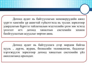 Дотоод аудит нь байгууллагын менежерүүдийн ажил
үүргээ хамгийн үр ашигтай гүйцэтгэхэд нь туслах зорилгоор
удирдлагын бүртгэл тайлагналын мэдээллийн үнэн зөв эсэхэд
үнэлэлт өгч дотоод хяналтын системийн зохион
бахйгуулалтын асуудлыг өөртөө авна.

Дотоод аудит нь байгууллага дээр мөрдөж байгаа
хууль , дүрэм, журам, бизнесийн төлөввлөгөө, бодлогыг
хэрэгжүүлэх зорилгоор дотоод хяналтын системийн үйл
ажиллагаанд оролцдог.

 