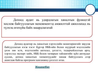 Дотоод аудит нь удирдлагын хяналтын функцтэй
хослож байгууллагын менежментэд амжилттай ажиллахад нь
түлхэц өгөхүйц байх шаардлагатай

Дотоод аудитор нь хяналтын хэрэгслийн мониторингийг явуулж
байгууллагын нэгж хэсэг бүрээр НББ-ийн болон шуурхай мэдээллийн
үнэн зөв эсэх, мэдээллийн ангилал, үнэлгээ, тодорхойлолтын арга,
хэрэгсэлд эксперт хийх, НББ болон татварын тайлангийн зүйл ангиудыг
судлах, дотоод хяналтын элементүүдийг хянаж байгууллага дээр
ашиглаж байгаа программ хангамжид үнэлэлт өгнө.

 