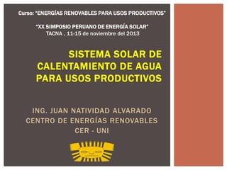 Curso: “ENERGÍAS RENOVABLES PARA USOS PRODUCTIVOS”
“XX SIMPOSIO PERUANO DE ENERGÍA SOLAR”
TACNA , 11-15 de noviembre del 2013

SISTEMA SOLAR DE
CALENTAMIENTO DE AGUA
PARA USOS PRODUCTIVOS
ING. JUAN NATIVIDAD ALVARADO
CENTRO DE ENERGÍAS RENOVABLES
CER - UNI

 