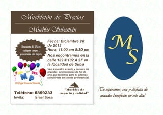 Muebletón de Precios
MUEBLETÓN DE
PRECIOS
Muebles Sebastián
Muebles Sebastián
Descuento del 5% en
cualquier compra ,
presentando esta tarjeta.
Fecha: Diciembre 20
de 2013
Hora: 11:00 am 5:30 pm
Nos encontramos en la
calle 139 # 102 A 27 en
la localidad de Suba
Ven a nuestro evento y conoce las
grandes promociones de fin de
año que tenemos para ti, además
conviértete en cliente preferencial.
Teléfono: 6859233
Fecha de expiración:
Invita:
00/00/00
Fecha
Israel Sosa
límite:
Fecha límite:
“Muebles de
impacto y calidad”
00/00/00
¡Te esperamos, ven y disfruta de
grandes beneficios en este día!