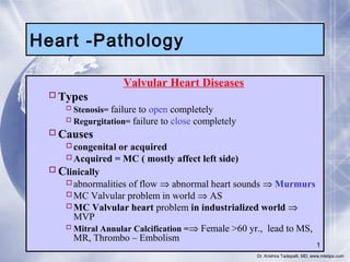 Heart -Pathology
Valvular Heart Diseases
 Types

 Stenosis= failure to open completely
 Regurgitation= failure to close completely

 Causes

congenital or acquired
Acquired = MC ( mostly affect left side)
 Clinically
abnormalities of flow ⇒ abnormal heart sounds ⇒ Murmurs
MC Valvular problem in world ⇒ AS
MC Valvular heart problem in industrialized world ⇒
MVP
 Mitral Annular Calcification =⇒ Female >60 yr., lead to MS,
MR, Thrombo – Embolism

1

Dr. Krishna Tadepalli, MD, www.mletips.com

 