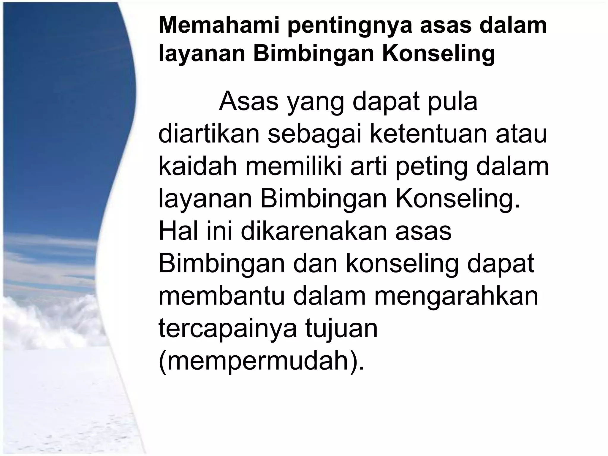Memahami pentingnya asas dalam
layanan Bimbingan Konseling

Asas yang dapat pula
diartikan sebagai ketentuan atau
kaidah memiliki arti peting dalam
layanan Bimbingan Konseling.
Hal ini dikarenakan asas
Bimbingan dan konseling dapat
membantu dalam mengarahkan
tercapainya tujuan
(mempermudah).

 