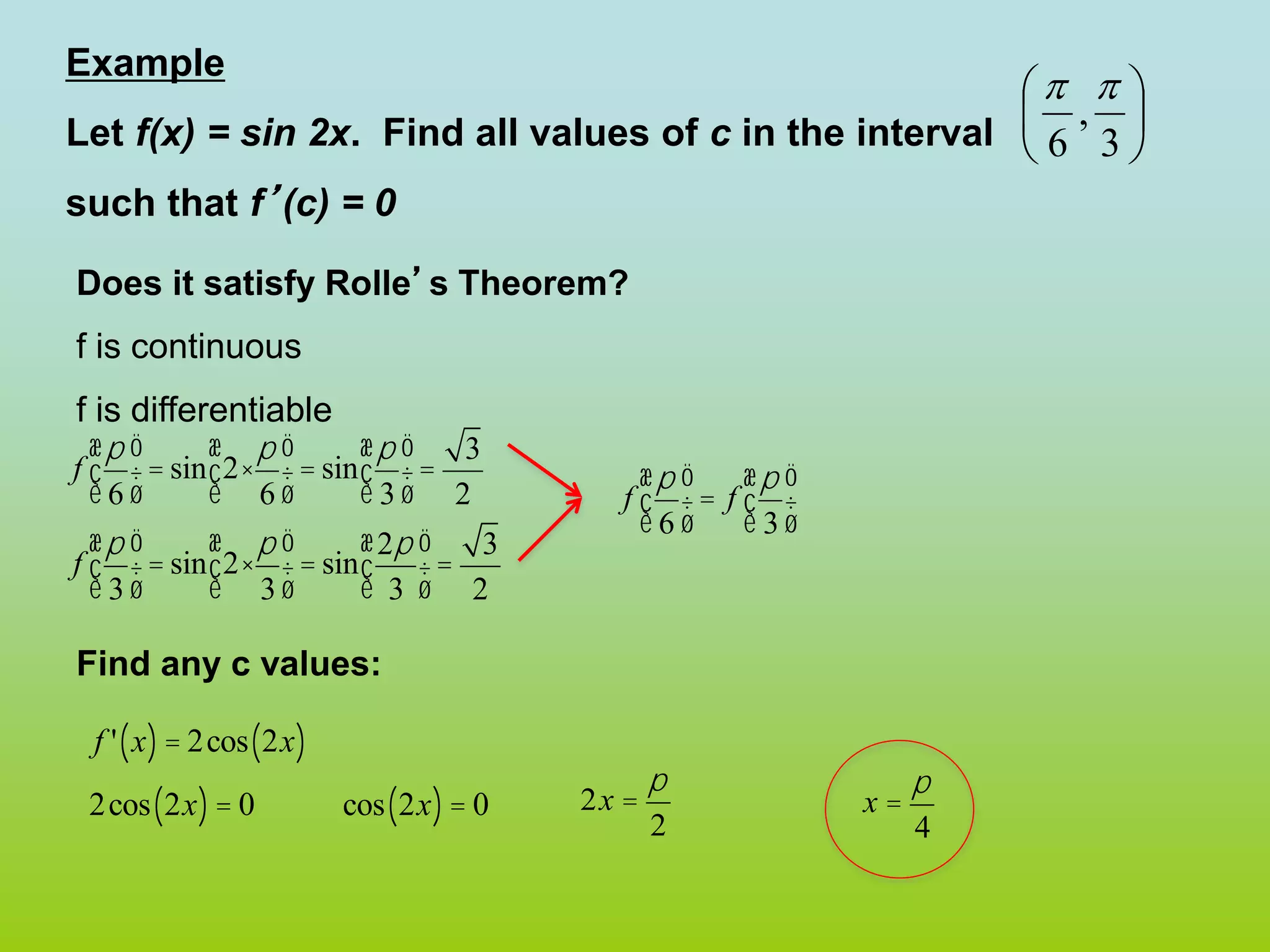 Example
Let f(x) = sin 2x. Find all values of c in the interval
such that f’(c) = 0
Does it satisfy Rolle’s Theorem?
f is continuous
f is differentiable
Find any c values:






3
,
6


f
p
6
æ
è
ç
ö
ø
÷= sin 2×
p
6
æ
è
ç
ö
ø
÷ = sin
p
3
æ
è
ç
ö
ø
÷=
3
2
f
p
3
æ
è
ç
ö
ø
÷= sin 2×
p
3
æ
è
ç
ö
ø
÷ = sin
2p
3
æ
è
ç
ö
ø
÷=
3
2
f
p
6
æ
è
ç
ö
ø
÷ = f
p
3
æ
è
ç
ö
ø
÷
f ' x
( )= 2cos 2x
( )
2cos 2x
( )= 0 cos 2x
( )= 0 2x =
p
2
x =
p
4
 
