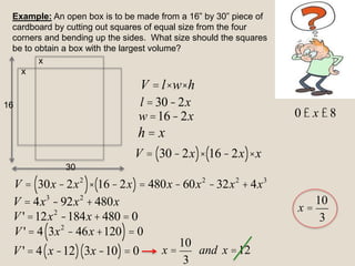 Example: An open box is to be made from a 16” by 30” piece of
cardboard by cutting out squares of equal size from the four
corners and bending up the sides. What size should the squares
be to obtain a box with the largest volume?
V = l×w×h
l =30-2x
w =16-2x
h = x
V = 30-2x
( )× 16-2x
( )× x
V = 30x -2x2
( )× 16-2x
( )= 480x -60x2
-32x2
+ 4x3
V = 4x3
-92x2
+480x
V ' =12x2
-184x+480 = 0
V ' = 4 3x2
- 46x +120
( )= 0
V ' = 4 x -12
( ) 3x-10
( )= 0
x
x
16
30
0 £ x £8
x =
10
3
and x =12
x =
10
3
 