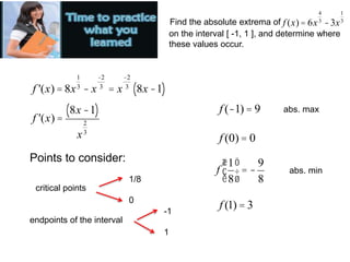 Find the absolute extrema of f (x) = 6x
4
3
-3x
1
3
on the interval [ -1, 1 ], and determine where
these values occur.
f '(x) = 8x
1
3
- x
-2
3
= x
-2
3
8x -1
( )
f '(x) =
8x -1
( )
x
2
3
Points to consider:
critical points
endpoints of the interval
1/8
0
-1
1
f (-1) = 9
f (0) = 0
f
1
8
æ
è
ç
ö
ø
÷ = -
9
8
f (1) = 3
abs. max
abs. min
 