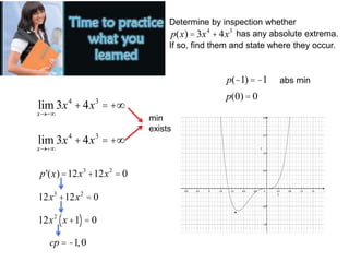 Determine by inspection whether
p(x) = 3x4
+4x3
has any absolute extrema.
If so, find them and state where they occur.
lim
x®-¥
3x4
+4x3
= +¥
lim
x®+¥
3x4
+4x3
= +¥
min
exists
p'(x)=12x3
+12x2
= 0
12x3
+12x2
= 0
12x2
x+1
( )= 0
cp = -1,0
p(-1) = -1
p(0) = 0
abs min
·
 