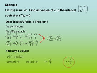 Example
Let f(x) = sin 2x. Find all values of c in the interval
such that f’(c) = 0
Does it satisfy Rolle’s Theorem?
f is continuous
f is differentiable
Find any c values:






3
,
6


f
p
6
æ
è
ç
ö
ø
÷= sin 2×
p
6
æ
è
ç
ö
ø
÷ = sin
p
3
æ
è
ç
ö
ø
÷=
3
2
f
p
3
æ
è
ç
ö
ø
÷= sin 2×
p
3
æ
è
ç
ö
ø
÷ = sin
2p
3
æ
è
ç
ö
ø
÷=
3
2
f
p
6
æ
è
ç
ö
ø
÷ = f
p
3
æ
è
ç
ö
ø
÷
f ' x
( )= 2cos 2x
( )
2cos 2x
( )= 0 cos 2x
( )= 0 2x =
p
2
x =
p
4
 