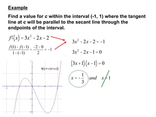 Example
Find a value for c within the interval (-1, 1) where the tangent
line at c will be parallel to the secant line through the
endpoints of the interval.
¢
f x
( )= 3x2
-2x -2
f (1)- f (-1)
1-(-1)
=
-2-0
2
= -1
3x2
-2x -2 = -1
3x2
-2x -1= 0
3x+1
( ) x -1
( )= 0
x = -
1
3
and x =1
 