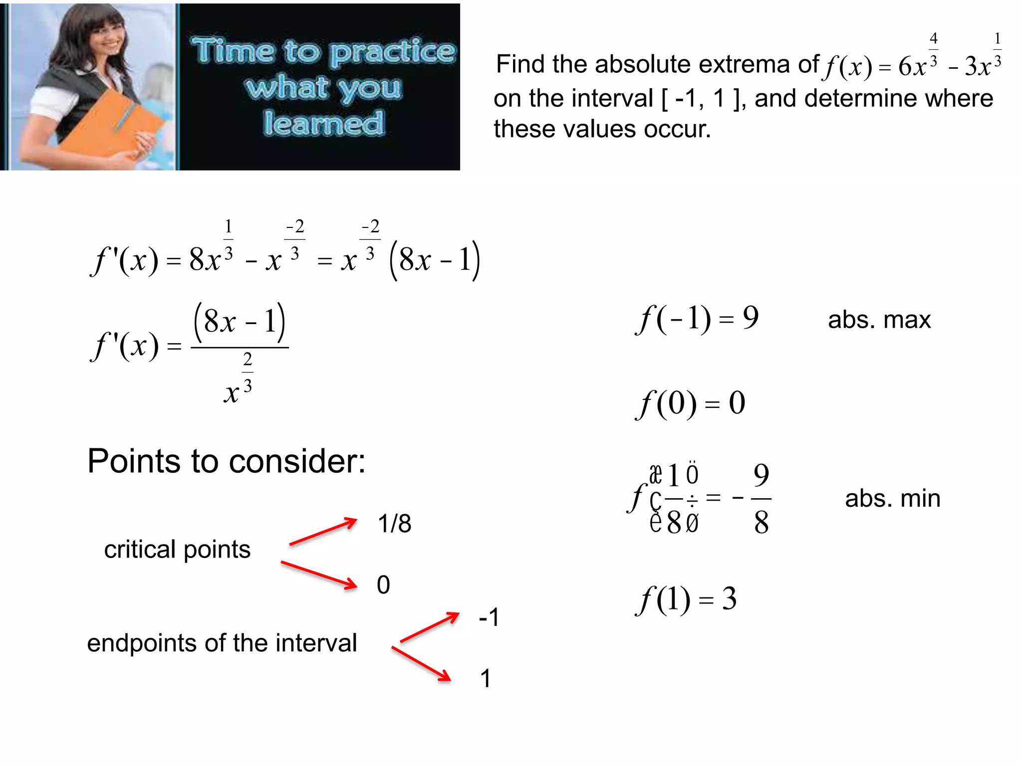 4
3

1
3

Find the absolute extrema of f (x) = 6x - 3x
on the interval [ -1, 1 ], and determine where
these values occur.

1
3

f '(x) = 8x - x

-2
3

=x

-2
3

(8x -1)

(8x -1)
f '(x) =
x

f (-1) = 9

2
3

abs. max

f (0) = 0

Points to consider:

æ1ö
9
f ç ÷=è8ø
8

1/8
critical points
0

-1
endpoints of the interval
1

f (1) = 3

abs. min

 