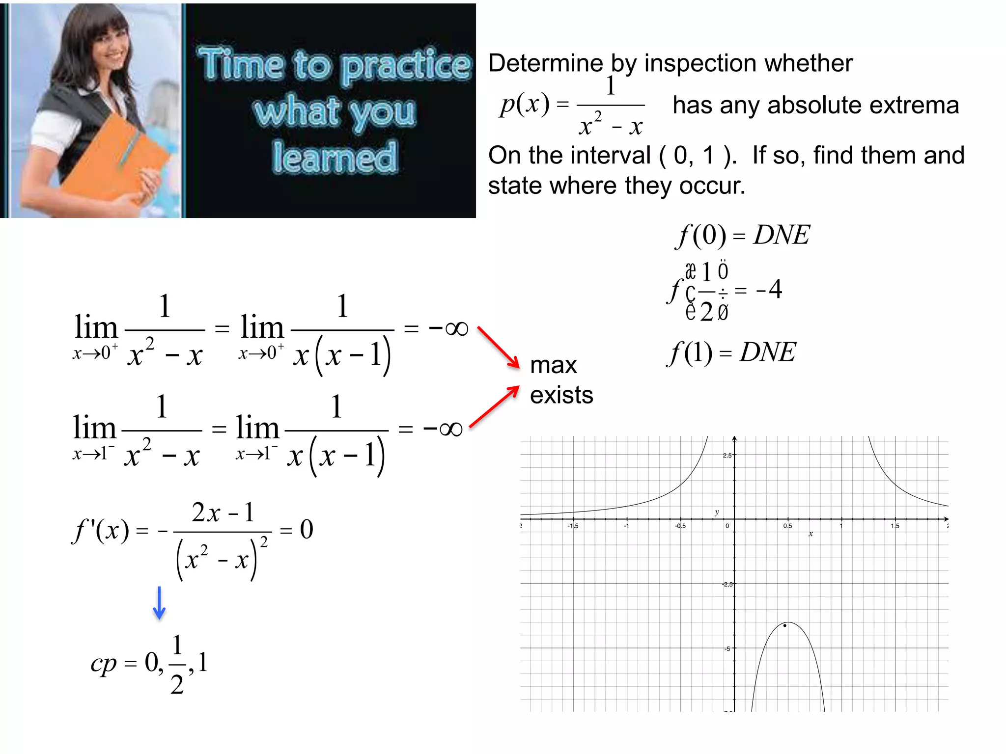 Determine by inspection whether
p(x) =
1
x2 - x
has any absolute extrema
On the interval ( 0, 1 ). If so, find them and
state where they occur.
1
1
lim 2
= lim
= -¥
+
+
x®0 x - x
x®0 x x -1
( )
1
1
lim 2
= lim
= -¥
x®1 x - x
x®1 x x -1
( )
f '(x) = -
2x -1
(x
2
1
cp = 0, ,1
2
- x)
2
max
exists
f (0) = DNE
æ1ö
f ç ÷ = -4
è2ø
f (1) = DNE
=0
·