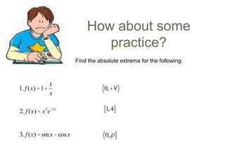 How about some
practice?
Find the absolute extrema for the following:

1. f (x) =1+

1
x

( 0,+¥)

2. f (x) = x 3e-2 x

[1, 4]

3. f (x) = sin x - cos x

( 0, p ]

 