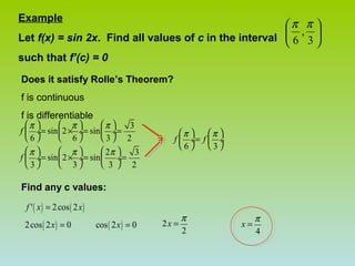 Example
π π
,
Let f(x) = sin 2x. Find all values of c in the interval 6 3
such that f’(c) = 0
Does it satisfy Rolle’s Theorem?
f is continuous
f is differentiable
π
π
π
3
f ÷= sin 2 × ÷= sin ÷=
6
6
3 2
π
π
2π
3
f ÷= sin 2 × ÷= sin ÷=
3
3
3 2
π
π
f ÷= f ÷
6
3
Find any c values:
f ' ( x ) = 2 cos ( 2x )
2 cos ( 2x ) = 0
cos ( 2x ) = 0
2x =
π
2
x=
π
4