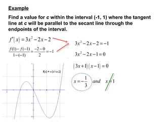Example
Find a value for c within the interval (-1, 1) where the tangent
line at c will be parallel to the secant line through the
endpoints of the interval.
f ′ ( x ) = 3x 2 − 2x − 2
f (1) − f (−1) −2 − 0
=
= −1
1− (−1)
2
3x 2 − 2x − 2 = −1
3x 2 − 2x −1 = 0
( 3x +1) ( x −1) = 0
x=−
1
3
and
x =1