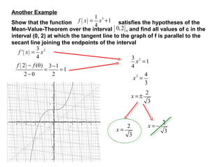 Another Example

f ( x) =

1 3
x +1
4

Show that the function
satisfies the hypotheses of the
Mean-Value-Theorem over the interval [ 0, 2 ] , and find all values of c in the
interval (0, 2) at which the tangent line to the graph of f is parallel to the
secant line joining the endpoints of the interval

3 2
x
4
f ( 2 ) − f (0) 3 −1
=
=1
2−0
2
f '( x) =

3 2
x =1
4
4
x2 =
3
x =±

2
x=
3

2
3

x=−

2
3

 