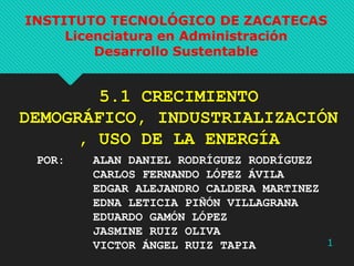 INSTITUTO TECNOLÓGICO DE ZACATECAS
Licenciatura en Administración
Desarrollo Sustentable

5.1 CRECIMIENTO
DEMOGRÁFICO, INDUSTRIALIZACIÓN
, USO DE LA ENERGÍA
POR:

ALAN DANIEL RODRÍGUEZ RODRÍGUEZ
CARLOS FERNANDO LÓPEZ ÁVILA
EDGAR ALEJANDRO CALDERA MARTINEZ
EDNA LETICIA PIÑÓN VILLAGRANA
EDUARDO GAMÓN LÓPEZ
JASMINE RUIZ OLIVA
1
VICTOR ÁNGEL RUIZ TAPIA

 