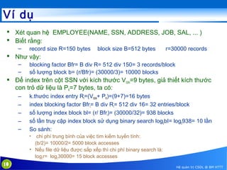 Ví dụ
 Xét quan hệ EMPLOYEE(NAME, SSN, ADDRESS, JOB, SAL, ... )
 Biết rằng:
–

record size R=150 bytes

block size B=512 bytes

r=30000 records

 Như vậy:
–
–

blocking factor Bfr= B div R= 512 div 150= 3 records/block
số lượng block b= (r/Bfr)= (30000/3)= 10000 blocks

 Để index trên cột SSN với kích thước VSSN=9 bytes, giả thiết kích thước
con trỏ dữ liệu là PR=7 bytes, ta có:
–
–
–
–
–

k.thước index entry RI=(VSSN+ PR)=(9+7)=16 bytes
index blocking factor BfrI= B div RI= 512 div 16= 32 entries/block
số lượng index block bl= (r/ BfrI)= (30000/32)= 938 blocks
số lần truy cập index block sử dụng binary search log2bI= log2938= 10 lần
So sánh:
chi phí trung bình của việc tìm kiếm tuyến tính:
(b/2)= 10000/2= 5000 block accesses
• Nếu file dữ liệu được sắp xếp thì chi phí binary search là:
log2r= log230000= 15 block accesses
•

10

Hệ quản trị CSDL @ BM HTTT

 