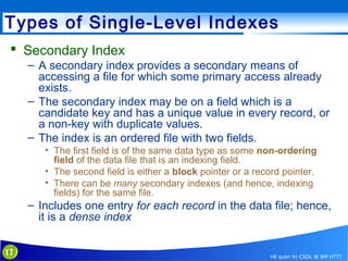 Types of Single-Level Indexes
 Secondary Index
– A secondary index provides a secondary means of
accessing a file for which some primary access already
exists.
– The secondary index may be on a field which is a
candidate key and has a unique value in every record, or
a non-key with duplicate values.
– The index is an ordered file with two fields.
• The first field is of the same data type as some non-ordering
field of the data file that is an indexing field.
• The second field is either a block pointer or a record pointer.
• There can be many secondary indexes (and hence, indexing
fields) for the same file.

– Includes one entry for each record in the data file; hence,
it is a dense index
17

Hệ quản trị CSDL @ BM HTTT

 