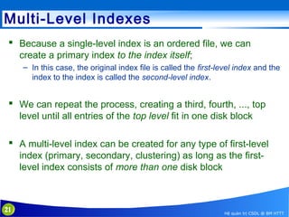 Multi-Level Indexes
 Because a single-level index is an ordered file, we can
create a primary index to the index itself;
– In this case, the original index file is called the first-level index and the
index to the index is called the second-level index.

 We can repeat the process, creating a third, fourth, ..., top
level until all entries of the top level fit in one disk block
 A multi-level index can be created for any type of first-level
index (primary, secondary, clustering) as long as the firstlevel index consists of more than one disk block

21

Hệ quản trị CSDL @ BM HTTT

 