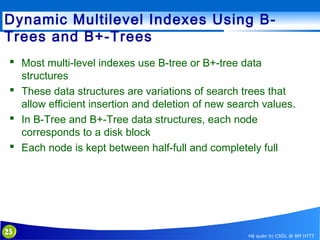 Dynamic Multilevel Indexes Using BTrees and B+-Trees
 Most multi-level indexes use B-tree or B+-tree data
structures
 These data structures are variations of search trees that
allow efficient insertion and deletion of new search values.
 In B-Tree and B+-Tree data structures, each node
corresponds to a disk block
 Each node is kept between half-full and completely full

25

Hệ quản trị CSDL @ BM HTTT

 