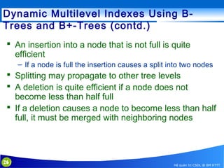 Dynamic Multilevel Indexes Using BTrees and B+-Trees (contd.)
 An insertion into a node that is not full is quite
efficient
– If a node is full the insertion causes a split into two nodes

 Splitting may propagate to other tree levels
 A deletion is quite efficient if a node does not
become less than half full
 If a deletion causes a node to become less than half
full, it must be merged with neighboring nodes

26

Hệ quản trị CSDL @ BM HTTT

 