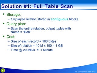 Solution #1: Full Table Scan
 Storage:
– Employee relation stored in contiguous blocks

 Query plan:
– Scan the entire relation, output tuples with
Name = “Bob”

 Cost:
– Size of each record = 100 bytes
– Size of relation = 10 M x 100 = 1 GB
– Time @ 20 MB/s ≈ 1 Minute

4

Hệ quản trị CSDL @ BM HTTT

 