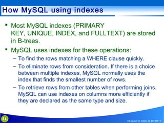 How MySQL using indexes
 Most MySQL indexes (PRIMARY
KEY, UNIQUE, INDEX, and FULLTEXT) are stored
in B-trees.
 MySQL uses indexes for these operations:
– To find the rows matching a WHERE clause quickly.
– To eliminate rows from consideration. If there is a choice
between multiple indexes, MySQL normally uses the
index that finds the smallest number of rows.
– To retrieve rows from other tables when performing joins.
MySQL can use indexes on columns more efficiently if
they are declared as the same type and size.
54

Hệ quản trị CSDL @ BM HTTT

 