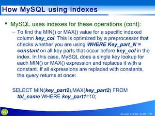 How MySQL using indexes
 MySQL uses indexes for these operations (cont):
– To find the MIN() or MAX() value for a specific indexed
column key_col. This is optimized by a preprocessor that
checks whether you are using WHERE Key_part_N =
constant on all key parts that occur before key_col in the
index. In this case, MySQL does a single key lookup for
each MIN() or MAX() expression and replaces it with a
constant. If all expressions are replaced with constants,
the query returns at once:
SELECT MIN(key_part2),MAX(key_part2) FROM
tbl_name WHERE key_part1=10;
55

Hệ quản trị CSDL @ BM HTTT

 