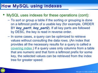 How MySQL using indexes
 MySQL uses indexes for these operations (cont):
– To sort or group a table if the sorting or grouping is done
on a leftmost prefix of a usable key (for example, ORDER
BY key_part1, key_part2). If all key parts are followed
by DESC, the key is read in reverse order.
– In some cases, a query can be optimized to retrieve
values without consulting the data rows. (An index that
provides all the necessary results for a query is called a
covering index.) If a query uses only columns from a table
that are numeric and that form a leftmost prefix for some
key, the selected values can be retrieved from the index
tree for greater speed:
56

Hệ quản trị CSDL @ BM HTTT

 