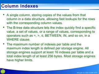 Column Indexes
 A single column, storing copies of the values from that
column in a data structure, allowing fast lookups for the rows
with the corresponding column values.
 The B-tree data structure lets the index quickly find a specific
value, a set of values, or a range of values, corresponding to
operators such as =, >, ≤, BETWEEN, IN, and so on, in a
WHERE clause.
 The maximum number of indexes per table and the
maximum index length is defined per storage engine. All
storage engines support at least 16 indexes per table and a
total index length of at least 256 bytes. Most storage engines
have higher limits.

57

Hệ quản trị CSDL @ BM HTTT

 