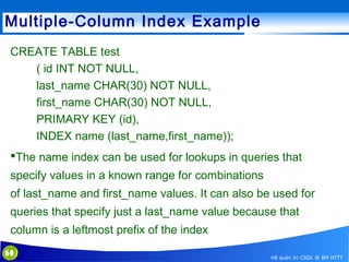 Multiple-Column Index Example
CREATE TABLE test
( id INT NOT NULL,
last_name CHAR(30) NOT NULL,
first_name CHAR(30) NOT NULL,
PRIMARY KEY (id),
INDEX name (last_name,first_name));
The name index can be used for lookups in queries that
specify values in a known range for combinations
of last_name and first_name values. It can also be used for
queries that specify just a last_name value because that
column is a leftmost prefix of the index
60

Hệ quản trị CSDL @ BM HTTT

 