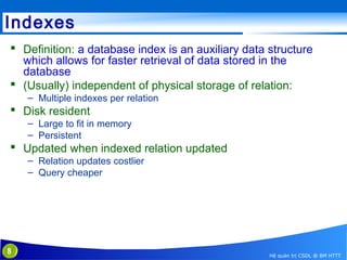 Indexes
 Definition: a database index is an auxiliary data structure
which allows for faster retrieval of data stored in the
database
 (Usually) independent of physical storage of relation:
– Multiple indexes per relation

 Disk resident
– Large to fit in memory
– Persistent

 Updated when indexed relation updated
– Relation updates costlier
– Query cheaper

8

Hệ quản trị CSDL @ BM HTTT

 