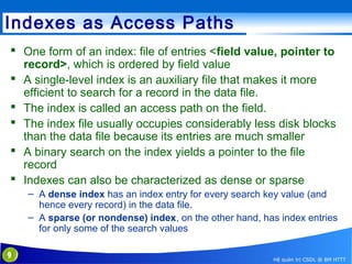 Indexes as Access Paths
 One form of an index: file of entries <field value, pointer to
record>, which is ordered by field value
 A single-level index is an auxiliary file that makes it more
efficient to search for a record in the data file.
 The index is called an access path on the field.
 The index file usually occupies considerably less disk blocks
than the data file because its entries are much smaller
 A binary search on the index yields a pointer to the file
record
 Indexes can also be characterized as dense or sparse
– A dense index has an index entry for every search key value (and
hence every record) in the data file.
– A sparse (or nondense) index, on the other hand, has index entries
for only some of the search values
9

Hệ quản trị CSDL @ BM HTTT

 