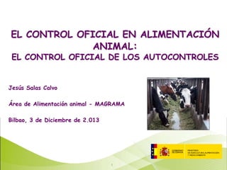 EL CONTROL OFICIAL EN ALIMENTACIÓN
ANIMAL:
EL CONTROL OFICIAL DE LOS AUTOCONTROLES

Jesús Salas Calvo
Área de Alimentación animal - MAGRAMA
Bilbao, 3 de Diciembre de 2.013

1

 