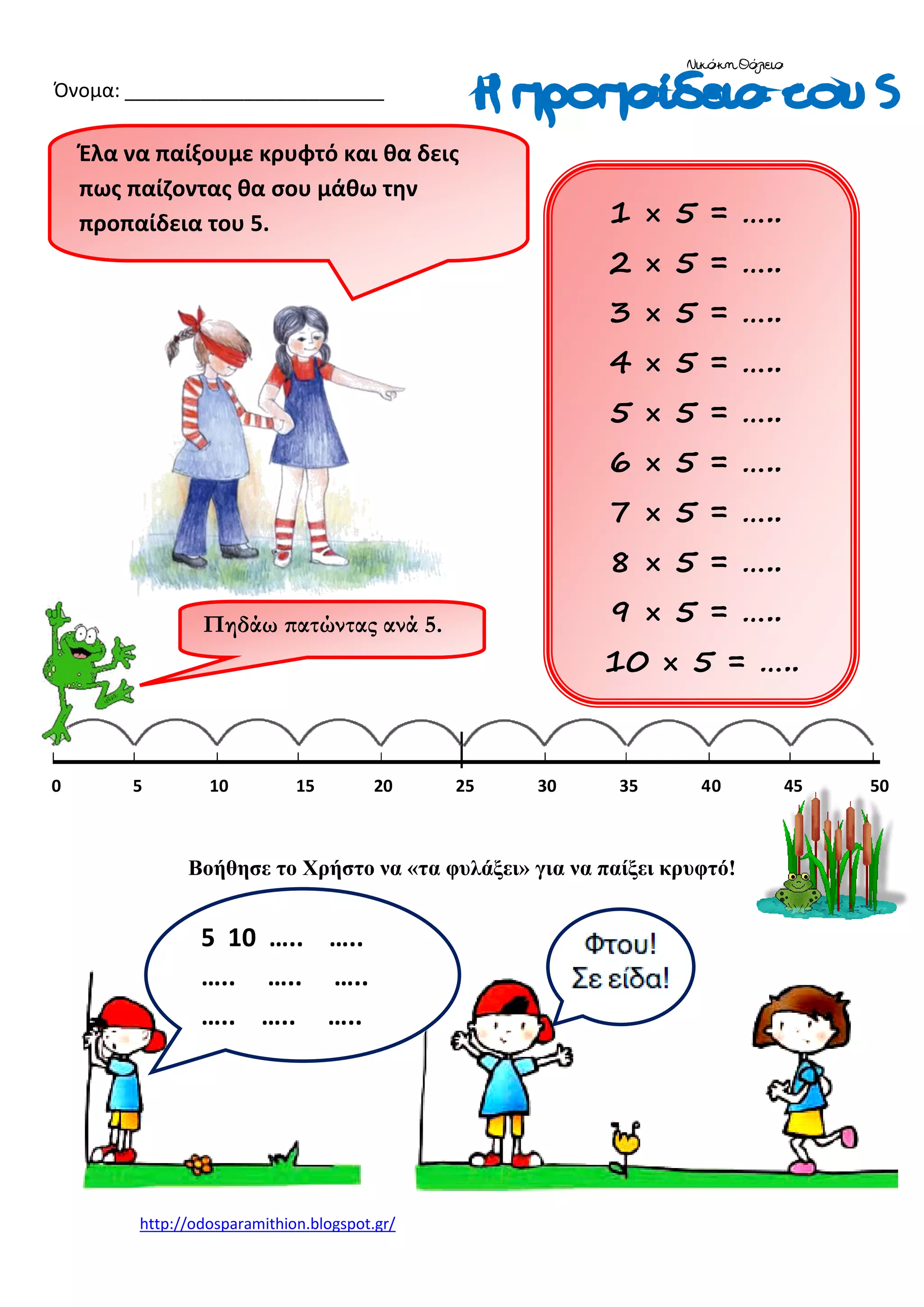 Νικάκη Θάλεια

Όνομα: ________________________

Έλα να παίξουμε κρυφτό και θα δεις
πως παίζοντας θα σου μάθω την
προπαίδεια του 5.

1 × 5 = …..
2 × 5 = …..
3 × 5 = …..
4 × 5 = …..
5 × 5 = …..
6 × 5 = …..
7 × 5 = …..
8 × 5 = …..
9 × 5 = …..

Πηδάω πατώντας ανά 5.

0

5

10

15

20

10 × 5 = …..

25

30

35

40

Βοήθησε το Χρήστο να «τα φυλάξει» για να παίξει κρυφτό!

5 10 ….. …..
….. ….. …..
….. ….. …..

http://odosparamithion.blogspot.gr/

45

50

 